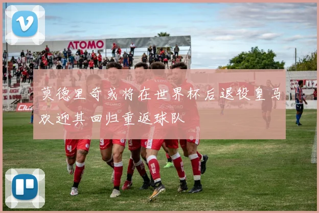 莫德里奇或将在世界杯后退役皇马欢迎其回归重返球队