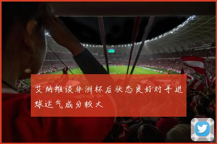 艾纳维谈非洲杯后状态良好对手进球运气成分较大