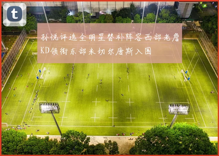 孙悦评选全明星替补阵容西部老詹KD领衔东部米切尔唐斯入围