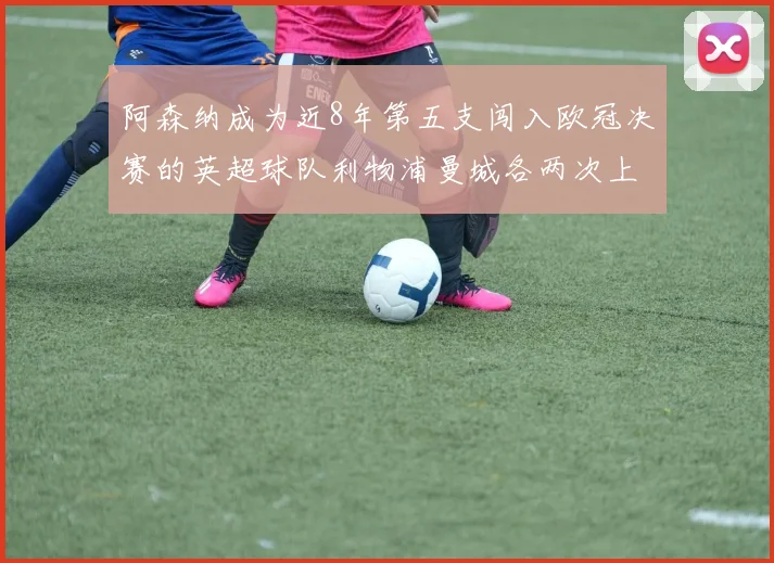 阿森纳成为近8年第五支闯入欧冠决赛的英超球队利物浦曼城各两次上演辉煌