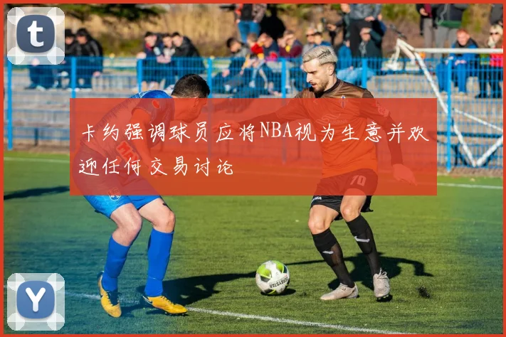 卡约强调球员应将NBA视为生意并欢迎任何交易讨论