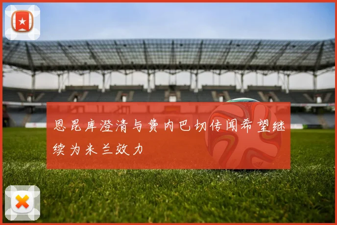 恩昆库澄清与费内巴切传闻希望继续为米兰效力