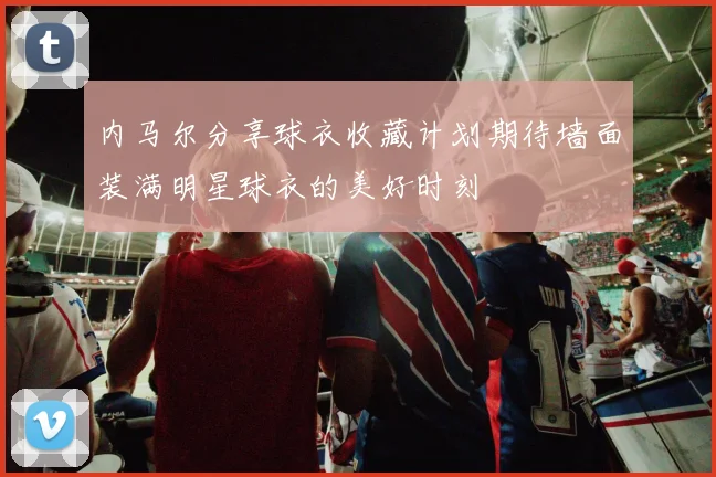内马尔分享球衣收藏计划期待墙面装满明星球衣的美好时刻