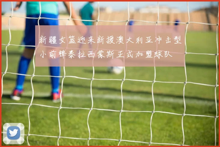 新疆女篮迎来新援澳大利亚冲击型小前锋泰拉西蒙斯正式加盟球队