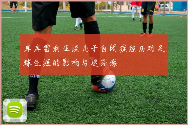 库库雷利亚谈儿子自闭症经历对足球生涯的影响与迷茫感