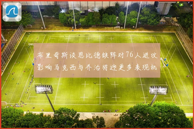 布里奇斯谈恩比德缺阵对76人进攻影响马克西与乔治将迎更多表现机会