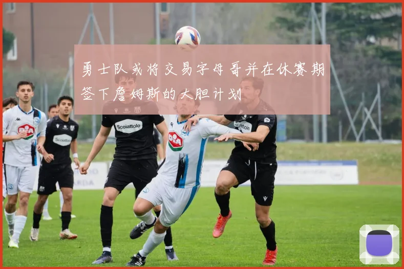 勇士队或将交易字母哥并在休赛期签下詹姆斯的大胆计划