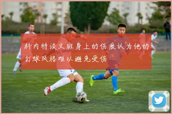 科内特谈文班身上的伤痕认为他的打球风格难以避免受伤