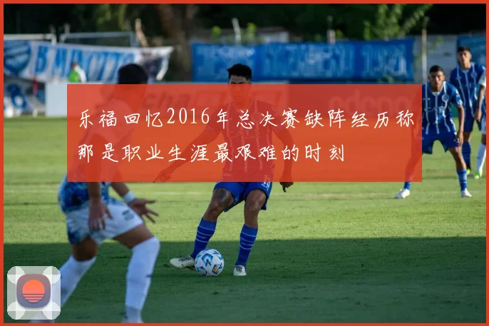 乐福回忆2016年总决赛缺阵经历称那是职业生涯最艰难的时刻